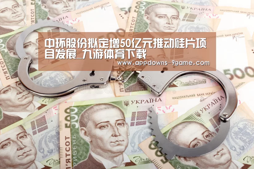 中环股份拟定增50亿元推动硅片项目发展_九游体育下载(图3) 九游官网入口地址